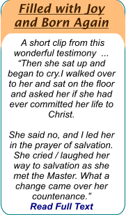 Filled with Joy  and Born Again   A short clip from this wonderful testimony  ...  “Then she sat up and began to cry.I walked over to her and sat on the floor and asked her if she had ever committed her life to Christ.   She said no, and I led her in the prayer of salvation. She cried / laughed her way to salvation as she met the Master. What a change came over her countenance.”   Read Full Text