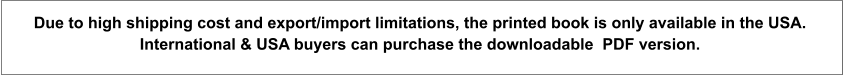 Due to high shipping cost and export/import limitations, the printed book is only available in the USA.  International & USA buyers can purchase the downloadable  PDF version.